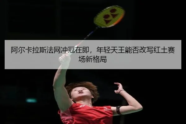 阿尔卡拉斯法网冲冠在即，年轻天王能否改写红土赛场新格局